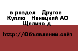  в раздел : Другое » Куплю . Ненецкий АО,Щелино д.